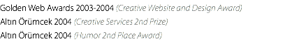 Golden Web Awards 2003-2004 (Creative Website and Design Award) Altın Örümcek 2004 (Creative Services 2nd Prize) Altın Örümcek 2004 (Humor 2nd Place Award)
